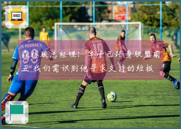 森林狼总经理：华子已跻身联盟前五 我们需识别他寻求支持的短板