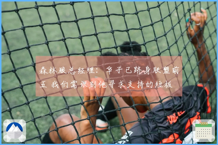 森林狼总经理：华子已跻身联盟前五 我们需识别他寻求支持的短板